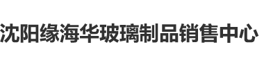 黄色暗网高潮调教沈阳缘海华玻璃制品销售中心